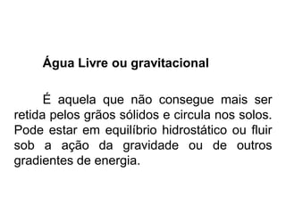 Água Livre ou gravitacional
É aquela que não consegue mais ser
retida pelos grãos sólidos e circula nos solos.
Pode estar em equilíbrio hidrostático ou fluir
sob a ação da gravidade ou de outros
gradientes de energia.
 