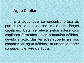 Água Capilar
É a água que se encontra presa as
partículas do solo por meio de forças
capilares. Esta se eleva pelos interstícios
capilares formados pelas partículas sólidas,
devido a ação das tensões superficiais nos
contatos ar-água-sólidos, oriundas a partir
da superfície livre da água.
 