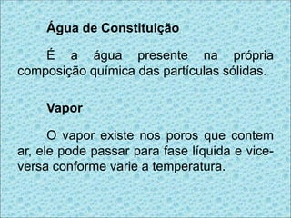 Água de Constituição
É a água presente na própria
composição química das partículas sólidas.
Vapor
O vapor existe nos poros que contem
ar, ele pode passar para fase líquida e vice-
versa conforme varie a temperatura.
 