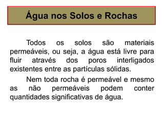 Todos os solos são materiais
permeáveis, ou seja, a água está livre para
fluir através dos poros interligados
existentes entre as partículas sólidas.
Nem toda rocha é permeável e mesmo
as não permeáveis podem conter
quantidades significativas de água.
Água nos Solos e Rochas
 