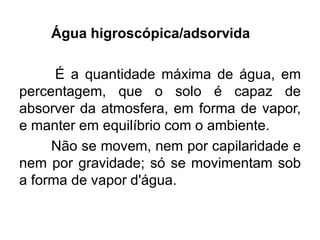 Água higroscópica/adsorvida
É a quantidade máxima de água, em
percentagem, que o solo é capaz de
absorver da atmosfera, em forma de vapor,
e manter em equilíbrio com o ambiente.
Não se movem, nem por capilaridade e
nem por gravidade; só se movimentam sob
a forma de vapor d'água.
 