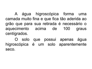 A água higroscópica forma uma
camada muito fina e que fica tão aderida ao
grão que para sua retirada é necessário o
aquecimento acima de 100 graus
centígrados.
O solo que possui apenas água
higroscópica é um solo aparentemente
seco.
 