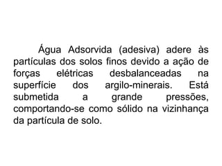 Água Adsorvida (adesiva) adere às
partículas dos solos finos devido a ação de
forças elétricas desbalanceadas na
superfície dos argilo-minerais. Está
submetida a grande pressões,
comportando-se como sólido na vizinhança
da partícula de solo.
 