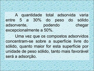 A quantidade total adsorvida varia
entre 5 a 30% do peso do sólido
adsorvente, podendo chegar
excepcionalmente a 50%.
Uma vez que os compostos adsorvidos
concentram-se sobre a superfície livre do
sólido, quanto maior for esta superfície por
unidade de peso sólido, tanto mais favorável
será a adsorção.
 