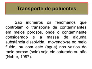 São inúmeros os fenômenos que
controlam o transporte de contaminantes
em meios porosos, onde o contaminante
considerado é a massa de alguma
substância dissolvida, movendo-se no meio
fluido, ou com este (água) nos vazios do
meio poroso (solo) seja ele saturado ou não
(Nobre, 1987).
Transporte de poluentes
 