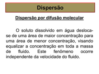 Dispersão por difusão molecular
O soluto dissolvido em água desloca-
se de uma área de maior concentração para
uma área de menor concentração, visando
equalizar a concentração em toda a massa
de fluido. Este fenômeno ocorre
independente da velocidade do fluido.
Dispersão
 