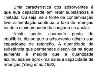 Uma característica dos adsorventes é
que sua capacidade em reter substâncias é
limitada. Ou seja, se a fonte de contaminação
tiver alimentação contínua, a taxa de retenção
tende a diminuir podendo chegar a se anular.
Neste ponto, chamado ponto de
equilíbrio, diz-se que o adsorvente atingiu sua
capacidade de retenção. A quantidade da
substância que permanece dissolvida na água
aumenta à medida que a quantidade
acumulada se aproxima da sua capacidade de
retenção (Yong et al, 1992).
 