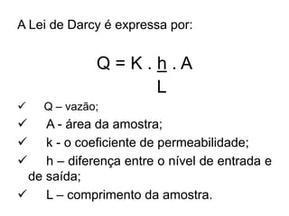 A Lei de Darcy é expressa por:
Q = K . h . A
L
 Q – vazão;
 A - área da amostra;
 k - o coeficiente de permeabilidade;
 h – diferença entre o nível de entrada e
de saída;
 L – comprimento da amostra.
 