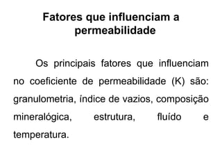 Fatores que influenciam a
permeabilidade
Os principais fatores que influenciam
no coeficiente de permeabilidade (K) são:
granulometria, índice de vazios, composição
mineralógica, estrutura, fluído e
temperatura.
 