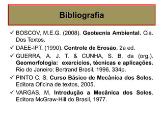  BOSCOV, M.E.G. (2008). Geotecnia Ambiental. Cia.
Dos Textos.
 DAEE-IPT. (1990). Controle de Erosão. 2a ed.
 GUERRA, A. J. T. & CUNHA, S. B. da (org.).
Geomorfologia: exercícios, técnicas e aplicações.
Rio de Janeiro: Bertrand Brasil, 1996, 334p.
 PINTO C. S. Curso Básico de Mecânica dos Solos.
Editora Oficina de textos, 2005.
 VARGAS, M. Introdução a Mecânica dos Solos.
Editora McGraw-Hill do Brasil, 1977.
Bibliografia
 
