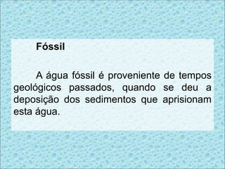 Fóssil
A água fóssil é proveniente de tempos
geológicos passados, quando se deu a
deposição dos sedimentos que aprisionam
esta água.
 