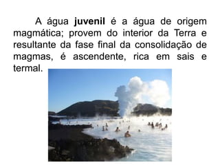 A água juvenil é a água de origem
magmática; provem do interior da Terra e
resultante da fase final da consolidação de
magmas, é ascendente, rica em sais e
termal.
 