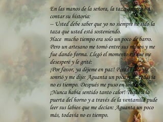 En las manos de la señora, la taza comenzó a contar su historia: --  Usted   debe saber que yo no siempre he sido la taza que usted está sosteniendo. Hace  mucho tiempo era solo un poco de barro. Pero un artesano me tomó entre sus manos y me fue dando forma. Llegó el momento en que me desesperé y le grité: ¡Por favor ,  ya déjeme en paz! Pero  él  sólo me sonrió y me dijo: Aguanta   un poco más, todavía no es tiempo. Después me puso en un horno. ¡Nunca había sentido tanto calor! Toqué a la puerta del horno y a través de la ventanilla pude leer  sus  labios que me decían: Aguanta un poco más, todavía no es tiempo. 