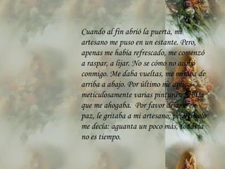 Cuando al fin abrió la puerta, mi artesano me puso en un estante. Pero,  a penas me había   refrescado, me comenzó a raspar, a lijar. No se cómo no acabó   conmigo. Me daba vueltas, me miraba de arriba a abajo. Por último me aplicó meticulosamente varias pinturas. Sentía que me ahogaba.  Por favor déjame en paz, le gritaba a mi artesano; pero él solo me decía: aguanta un poco  m ás, todavía no es tiempo. 