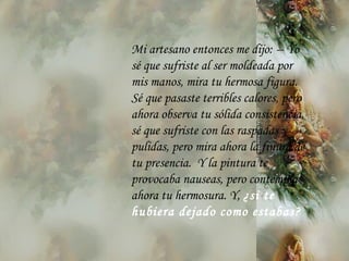 Mi artesano entonces me dijo:  --  Yo s é  que sufriste al ser moldeada por mis manos, mira tu hermosa figura. S é  que pasaste terribles calores, pero ahora observa tu sólida consistencia, s é  que sufriste con las raspadas y pulidas, pero mira ahora la finura de tu   presencia.  Y la pintura te provocaba nauseas, pero contempla ahora tu hermosura. Y,  ¿si te hubiera dejado como estabas? 