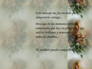 Este mensaje me fue enviado para compartirlo contigo... Para que en los momentos difíciles comprendas que hay un propósito y que saldrás brillante y renovada (o) de todas las pruebas... Tú también puedes compartirlo... 