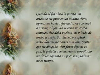 Cuando al fin abrió la puerta, mi artesano me puso en un estante. Pero,  a penas me había   refrescado, me comenzó a raspar, a lijar. No se cómo no acabó   conmigo. Me daba vueltas, me miraba de arriba a abajo. Por último me aplicó meticulosamente varias pinturas. Sentía que me ahogaba.  Por favor déjame en paz, le gritaba a mi artesano; pero él solo me decía: aguanta un poco  m ás, todavía no es tiempo. 