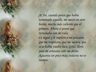 Al fin, cuando pensé que había terminado aquello, me metió en otro horno, mucho más caliente que el primero. Ahora si pensé que terminaba con mi vida. Le rogué y le imploré a mi artesano que me respetara, que me sacara, que si se había vuelto loco. Grité, lloré; pero mi artesano sólo me decía: Aguanta un poco más, todavía no es tiempo.   