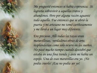 Me pregunté entonces si había esperanza.  Si lograría sobrevivir  a  aquellos tratos y abandonos. Pero por alguna razón aguanté todo aquello. Fue entonces que se abrió la puerta y mi artesano me tomó cariñosamente y me llevó a un lugar muy diferente.  Era precioso. Allí todas las tazas eran maravillosas,  verdaderas obras de arte, resplandecían como solo ocurre en los sueños. No pasó mucho tiempo cuando descubrí que estaba en una fina tienda y ante mi   había un espejo. Una de esas maravillas era yo. ¡No podía creerlo! ¡Esa no podía  se r yo! 