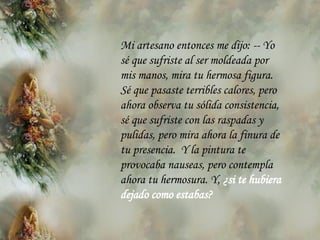 Mi artesano entonces me dijo:  --  Yo s é  que sufriste al ser moldeada por mis manos, mira tu hermosa figura. S é  que pasaste terribles calores, pero ahora observa tu sólida consistencia, s é  que sufriste con las raspadas y pulidas, pero mira ahora la finura de tu   presencia.  Y la pintura te provocaba nauseas, pero contempla ahora tu hermosura. Y,  ¿si te hubiera dejado como estabas? 