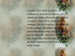 Cuando al fin abrió la puerta, mi artesano me puso en un estante. Pero,  a penas me había   refrescado, me comenzó a raspar, a lijar. No se cómo no acabó   conmigo. Me daba vueltas, me miraba de arriba a abajo. Por último me aplicó meticulosamente varias pinturas. Sentía que me ahogaba.  Por favor déjame en paz, le gritaba a mi artesano; pero él solo me decía: aguanta un poco  m ás, todavía no es tiempo. 