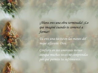 ¡Ahora eres una obra terminada! ¡Lo que imaginé cuando te comencé a formar! Tú eres una tacita en las manos del mejor alfarero: Dios. Confíate en sus amorosas manos aunque muchas veces no comprendas por qué permite tu sufrimiento. 