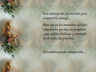Este mensaje me fue enviado para compartirlo contigo... Para que en los momentos difíciles comprendas que hay un propósito y que saldrás brillante y renovada (o) de todas las pruebas... Tú también puedes compartirlo... 