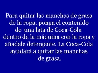 Para quitar las manchas de grasa
de la ropa, ponga el contenido
de una lata de Coca-Cola
dentro de la máquina con la ropa y
añadale detergente. La Coca-Cola
ayudará a quitar las manchas
de grasa.
 