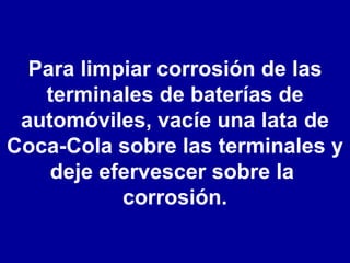 Para limpiar corrosión de las terminales de baterías de automóviles, vacíe una lata de Coca-Cola sobre las terminales y deje efervescer sobre la  corrosión. 