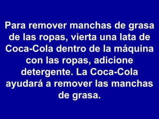 Para remover manchas de grasa de las ropas, vierta una lata de Coca-Cola dentro de la máquina con las ropas, adicione detergente. La Coca-Cola ayudará a remover las manchas de grasa. 