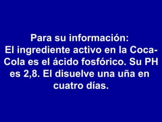 Para su información:  El ingrediente activo en la Coca-Cola es el ácido fosfórico. Su PH es 2,8. El disuelve una uña en  cuatro días. 
