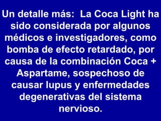 Un detalle más:  La Coca Light ha sido considerada por algunos médicos e investigadores, como bomba de efecto retardado, por causa de la combinación Coca + Aspartame, sospechoso de causar lupus y enfermedades degenerativas del sistema nervioso. 