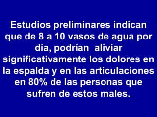 Estudios preliminares indican que de 8 a 10 vasos de agua por día, podrían  aliviar significativamente los dolores en la espalda y en las articulaciones en 80% de las personas que sufren de estos males. 