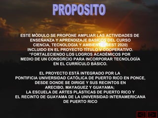 PROPOSITO ESTE MÓDULO SE PROPONE AMPLIAR LAS ACTIVIDADES DE  ENSEÑANZA Y APRENDIZAJE BASICOS DEL CURSO CIENCIA, TECNOLOGIA Y AMBIENTE (GEST 2020) INCLUIDO EN EL PROYECTO TÍTULO V COOPERATIVO. “ FORTALECIENDO LOS LOGROS ACADÉMICOS POR  MEDIO DE UN CONSORCIO PARA INCORPORAR TECNOLOGÍA EN EL CURRÍCULO BÁSICO. EL PROYECTO ESTÁ INTEGRADO POR LA  PONTIFICIA UNIVERSIDAD CATÓLICA DE PUERTO RICO EN PONCE, DESDE DONDE SE DIRIGE Y SUS RECINTOS EN ARECIBO, MAYAGUEZ Y GUAYAMA;  LA ESCUELA DE ARTES PLÁSTICAS DE PUERTO RICO Y EL RECINTO DE GUAYAMA DE LA UNIVERSIDAD INTERAMERICANA DE PUERTO RICO 