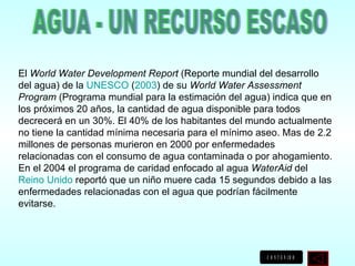 El  World Water Development Report  (Reporte mundial del desarrollo del agua) de la  UNESCO  ( 2003 ) de su  World Water Assessment Program  (Programa mundial para la estimación del agua) indica que en los próximos 20 años, la cantidad de agua disponible para todos decrecerá en un 30%. El 40% de los habitantes del mundo actualmente no tiene la cantidad mínima necesaria para el mínimo aseo. Mas de 2.2 millones de personas murieron en 2000 por enfermedades relacionadas con el consumo de agua contaminada o por ahogamiento. En el 2004 el programa de caridad enfocado al agua  WaterAid  del  Reino Unido  reportó que un niño muere cada 15 segundos debido a las enfermedades relacionadas con el agua que podrían fácilmente evitarse. AGUA - UN RECURSO ESCASO 
