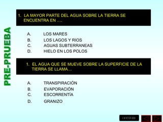 PRE-PRUEBA LA MAYOR PARTE DEL AGUA SOBRE LA TIERRA SE ENCUENTRA EN …. EL AGUA QUE SE MUEVE SOBRE LA SUPERFICIE DE LA TIERRA SE LLAMA… A. LOS MARES B. LOS LAGOS Y RIOS C. AGUAS SUBTERRANEAS D. HIELO EN LOS POLOS A. TRANSPIRACIÓN B. EVAPORACIÓN C. ESCORRENTÍA D. GRANIZO 