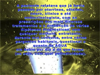 A paciente relatava que já havia
    passado por otorrinos, oftalmo,
          neuro, clínico e até
        endocrinologista, com as
    prescrições dos mais diversos
tratamentos e a presunção de várias
      hipóteses diagnósticas, sem
     qualquer melhora, entretanto,
 durante sua consulta, entre várias
  perguntas habituais, questionei o
            quanto de ÁGUA
   ela bebia por dia e de que forma
  (ou seja, com qual periodicidade).
 