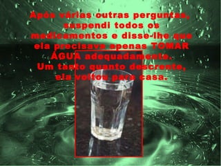 Após várias outras perguntas,
       suspendi todos os
medicamentos e disse-lhe que
 ela precisava apenas TOMAR
    ÁGUA adequadamente.
 Um tanto quanto descrente,
     ela voltou para casa.
 