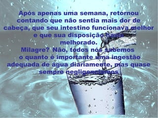 Após apenas uma semana, retornou
   contando que não sentia mais dor de
cabeça, que seu intestino funcionava melhor
        e que sua disposição havia
                melhorado.
    Milagre? Não, todos nós sabemos
    o quanto é importante uma ingestão
 adequada de água diariamente, mas quase
          sempre negligenciamos
 