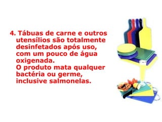 4.   Tábuas de carne e outros utensílios são totalmente desinfetados após uso,  com um pouco de água oxigenada.  O produto mata qualquer bactéria ou germe, inclusive salmonelas.  