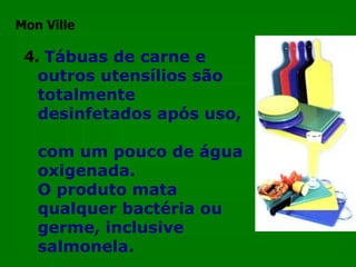 4.   Tábuas de carne e outros utensílios são totalmente desinfetados após uso,  com um pouco de água oxigenada.  O produto mata qualquer bactéria ou germe, inclusive salmonela.  Mon Ville 
