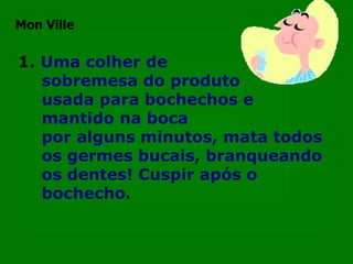 1.   Uma colher de  sobremesa do produto  usada para bochechos e mantido na boca  por alguns minutos, mata todos os germes bucais, branqueando os dentes! Cuspir após o bochecho . Mon Ville 