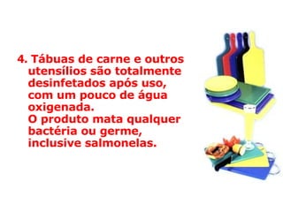 4.   Tábuas de carne e outros utensílios são totalmente desinfetados após uso,  com um pouco de água oxigenada.  O produto mata qualquer bactéria ou germe, inclusive salmonelas.  