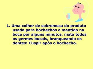 1.   Uma colher de sobremesa do produto usada para bochechos e mantido na boca por alguns minutos, mata todos os germes bucais, branqueando os dentes! Cuspir após o bochecho. 