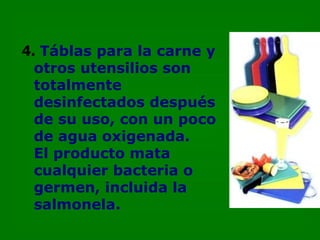 4.   Táblas para la carne y otros utensilios son totalmente desinfectados después de su uso, con un poco de agua oxigenada.  El producto mata cualquier bacteria o germen, incluida la salmonela. 