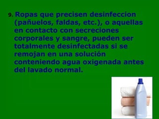 9.   Ropas que precisen desinfeccion  (pañuelos, faldas, etc.), o aquellas en contacto con secreciones corporales y sangre, pueden ser totalmente desinfectadas si se remojan en una solución conteniendo agua oxigenada antes del lavado normal. 