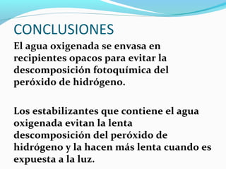 CONCLUSIONES
El agua oxigenada se envasa en
recipientes opacos para evitar la
descomposición fotoquímica del
peróxido de hidrógeno.
Los estabilizantes que contiene el agua
oxigenada evitan la lenta
descomposición del peróxido de
hidrógeno y la hacen más lenta cuando es
expuesta a la luz.
 