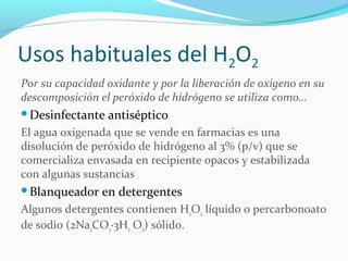 Usos habituales del H2O2
Por su capacidad oxidante y por la liberación de oxígeno en su
descomposición el peróxido de hidrógeno se utiliza como…
Desinfectante antiséptico
El agua oxigenada que se vende en farmacias es una
disolución de peróxido de hidrógeno al 3% (p/v) que se
comercializa envasada en recipiente opacos y estabilizada
con algunas sustancias
Blanqueador en detergentes
Algunos detergentes contienen H2O2 líquido o percarbonoato
de sodio (2Na2CO3·3H2 O2) sólido.
 