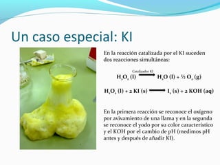 Un caso especial: KI
En la reacción catalizada por el KI suceden
dos reacciones simultáneas:
Catalizador KI
H2O2 (l) H2O (l) + ½ O2 (g)
H2O2 (l) + 2 KI (s) I2 (s) + 2 KOH (aq)
En la primera reacción se reconoce el oxígeno
por avivamiento de una llama y en la segunda
se reconoce el yodo por su color característico
y el KOH por el cambio de pH (medimos pH
antes y después de añadir KI).
 