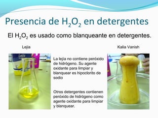 Presencia de H2O2 en detergentes
El H2O2 es usado como blanqueante en detergentes.
Lejia Kalia Vanish
La lejía no contiene peróxido
de hidrógeno. Su agente
oxidante para limpiar y
blanquear es hipoclorito de
sodio
Otros detergentes contienen
peróxido de hidrógeno como
agente oxidante para limpiar
y blanquear.
 